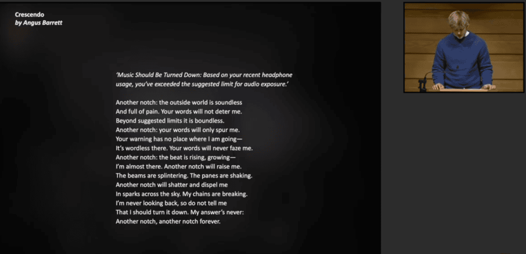 A digital slide titled "Crescendo" by Angus Barrett features a poem about resisting headphone volume warnings. To the right, a small inset shows Angus Barrett speaking at a wooden lectern. The poem begins with a quote: "‘Music Should Be Turned Down: Based on your recent headphone usage, you’ve exceeded the suggested limit for audio exposure.’"

Full Transcription (for Accessibility)
Crescendo
by Angus Barrett

‘Music Should Be Turned Down: Based on your recent headphone usage, you’ve exceeded the suggested limit for audio exposure.’

Another notch: the outside world is soundless
And full of pain. Your words will not deter me.
Beyond suggested limits it is boundless.
Another notch: your words will only spur me.
Your warning has no place where I am going—
It’s wordless there. Your words will never faze me.
Another notch: the beat is rising, growing—
I’m almost there. Another notch will raise me.
The beams are splintering. The panes are shaking.
Another notch will shatter and dispel me
In sparks across the sky. My chains are breaking.
I’m never looking back, so do not tell me
That I should turn it down. My answer’s never:
Another notch, another notch forever.